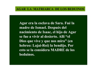 AGAR LA MATRIARCA DE LOS BEDUINOS

Agar era la esclava de Sara. Fué la
madre de Ismael. Después del
nacimiento de Isaac, el hijo de Agar
se fue a vivir al desierto. Allí “el
Dios que vive y que nos mira” (en
hebreo: Lajai-Roí) la bendijo. Por
esto se la considera MADRE de los
beduinos.

 