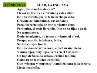 APÉNDICE - 2
AGAR, LA ESCLAVA
Agar, ¿te marchas de casa?
Llevas un fruto en el vientre y estás altiva
De una mirada que se te ha hecho pesada.
Grávida de humanidad, vas andando
Para liberarte sola de este tu vientre lleno.
Pero mira, si estás llorando, Dios se ha fijado en ti.
No tengas pena,
Desierto adentro, no temas al viento, ni al sol,
Porque mustia, indefensa, árida,
Serás la mujer fuerte
De una raza de arqueros que luchan sin miedo.
Y mira lejos, muy lejos, verás en el horizonte
Un hijo de Sara, la señora, encima la Cruz,
Como tu de la ciudad excluido,
Que “vidente y muriente”, también para ti, la esclava,
Lleva bendición.

 