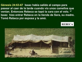 Génesis 24:63-67 Isaac había salido al campo para
pasear al caer de la tarde cuando vio unos camellos que
venían. Entonces Rebeca se tapó la cara con el velo. 67
Isaac hizo entrar Rebeca en la tienda de Sara, su madre.
Tomó Rebeca por esposa y la amó.
REBECA

 