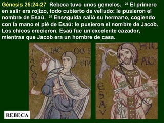 Génesis 25:24-27 Rebeca tuvo unos gemelos. 25 El primero
en salir era rojizo, todo cubierto de velludo: le pusieron el
nombre de Esaú. 26 Enseguida salió su hermano, cogiendo
con la mano el pié de Esaú: le pusieron el nombre de Jacob.
Los chicos crecieron. Esaú fue un excelente cazador,
mientras que Jacob era un hombre de casa.

REBECA

 