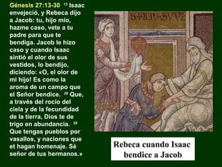 Génesis 27:13-30 13 Isaac
envejeció, y Rebeca dijo
a Jacob: tu, hijo mío,
hazme caso, vete a tu
padre para que te
bendiga. Jacob le hizo
caso y cuando Isaac
sintió el olor de sus
vestidos, lo bendijo,
diciendo: «O, el olor de
mi hijo! Es como la
aroma de un campo que
el Señor bendice. 28 Que,
a través del rocío del
ciela y de la fecundidad
de la tierra, Dios te de
trigo en abundancia. 29
Que tengas pueblos por
vasallos, y naciones que
et hagan homenaje. Sé
señor de tus hermanos.»

Rebeca cuando Isaac
bendice a Jacob

 