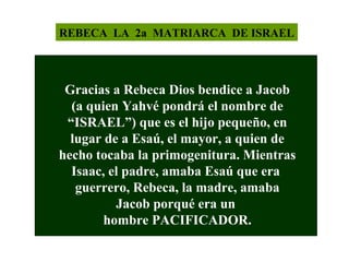 REBECA LA 2a MATRIARCA DE ISRAEL

Gracias a Rebeca Dios bendice a Jacob
(a quien Yahvé pondrá el nombre de
“ISRAEL”) que es el hijo pequeño, en
lugar de a Esaú, el mayor, a quien de
hecho tocaba la primogenitura. Mientras
Isaac, el padre, amaba Esaú que era
guerrero, Rebeca, la madre, amaba
Jacob porqué era un
hombre PACIFICADOR.

 