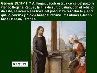 Génesis 29:10-11 10 Al llegar, Jacob estaba cerca del pozo, y
viendo llegar a Raquel, la hija de su tío Laban, con el rebaño
de éste, se acercó a la boca del pozo, hizo resbalar la piedra
que lo cerraba y dio de beber al rebaño. 11 Entonces Jacob
besó Rebeca, llorando.

RAQUEL

 