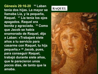 Génesis 29:16-20 16 Laban
tenía dos hijas. La mayor se
llamaba Lía, y la pequeña,
Raquel. 17 Lía tenía los ojos
apagados. Raquel era
bonita y agraciada. 18 Como
que Jacob se había
enamorado de Raquel, dijo
a Laban: «Trabajaré siete
años a tu servicio para
casarme con Raquel, tu hija
pequeña.» 20 Jacob, pues,
para conseguir Raquel,
trabajó durante siete años,
que le parecieron unos
pocos días, de tanto que la
amaba.

RAQUEL

 