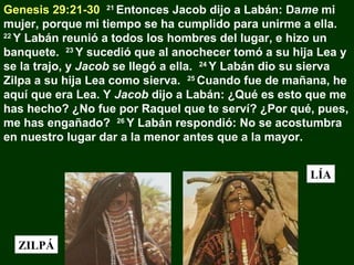 Genesis 29:21-30 21 Entonces Jacob dijo a Labán: Dame mi
mujer, porque mi tiempo se ha cumplido para unirme a ella.
22
Y Labán reunió a todos los hombres del lugar, e hizo un
banquete. 23 Y sucedió que al anochecer tomó a su hija Lea y
se la trajo, y Jacob se llegó a ella. 24 Y Labán dio su sierva
Zilpa a su hija Lea como sierva. 25 Cuando fue de mañana, he
aquí que era Lea. Y Jacob dijo a Labán: ¿Qué es esto que me
has hecho? ¿No fue por Raquel que te serví? ¿Por qué, pues,
me has engañado? 26 Y Labán respondió: No se acostumbra
en nuestro lugar dar a la menor antes que a la mayor.
LÍA

ZILPÁ

 