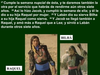 Cumple la semana nupcial de ésta, y te daremos también la
otra por el servicio que habrás de rendirme aún otros siete
años. 28 Así lo hizo Jacob, y cumplió la semana de ella; y él le
dio a su hija Raquel por mujer. 29 Y Labán dio su sierva Bilha
a su hija Raquel como sierva. 30 Y Jacob se llegó también a
Raquel, y amó más a Raquel que a Lea; y sirvió a Labán
durante otros siete años.
27

BILHÁ

RAQUEL

 
