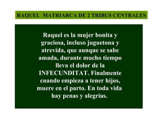 RAQUEL MATRIARCA DE 2 TRIBUS CENTRALES

Raquel es la mujer bonita y
graciosa, incluso juguetona y
atrevida, que aunque se sabe
amada, durante mucho tiempo
lleva el dolor de la
INFECUNDITAT. Finalmente
cuando empieza a tener hijos,
muere en el parto. En toda vida
hay penas y alegrías.

 