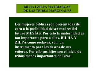 BILHÀ I ZILPÀ MATRIARCAS
DE LAS TRIBUS MARGINALES

Les mujeres bíblicas son presentadas de
cara a la posibilidad de ser madres del
futuro MESÍAS. Por esto la maternidad es
tan importante para a ellas. BILHÀ Y
ZILPÀ como esclavas, son un
instrumento para los deseos de sus
señoras. Por ello sus hijos son el inicio de
tribus menos importantes de Israel.

 