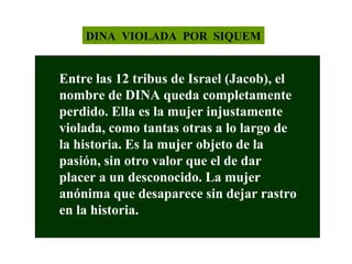 DINA VIOLADA POR SIQUEM

Entre las 12 tribus de Israel (Jacob), el
nombre de DINA queda completamente
perdido. Ella es la mujer injustamente
violada, como tantas otras a lo largo de
la historia. Es la mujer objeto de la
pasión, sin otro valor que el de dar
placer a un desconocido. La mujer
anónima que desaparece sin dejar rastro
en la historia.

 