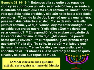 Genesis 38:14-19 14 Entonces ella se quitó sus ropas de
viuda y se cubrió con un velo, se envolvió bien y se sentó a
la entrada de Enaim que está en el camino de Timnat; porque
veía que Selá había crecido, y ella aún no le había sido dada
por mujer. 15 Cuando la vio Judá, pensó que era una ramera,
pues se había cubierto el rostro. 16 Y se desvió hacia ella
junto al camino, y le dijo: Vamos, déjame estar contigo; pues
no sabía que era su nuera. Y ella dijo: ¿Qué me darás por
estar conmigo? 17 Él respondió: Yo te enviaré un cabrito de
las cabras del rebaño. Y ella dijo: ¿Me darás una prenda
hasta que lo envíes? 18 Y él respondió: ¿Qué prenda tengo
que darte? Y ella dijo: Tu sello, tu cordón y el báculo que
tienes en la mano. Y él se los dio y se llegó a ella, y ella
concibió de él. 19 Entonces ella se levantó y se fue; se quitó
el velo y se puso sus ropas de viuda.
TAMAR esdevé la dona que amb
astúcia, aconseguirà ser mare del Messies

 