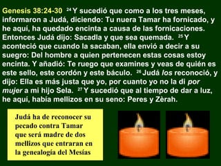 Genesis 38:24-30 24 Y sucedió que como a los tres meses,
informaron a Judá, diciendo: Tu nuera Tamar ha fornicado, y
he aquí, ha quedado encinta a causa de las fornicaciones.
Entonces Judá dijo: Sacadla y que sea quemada. 25 Y
aconteció que cuando la sacaban, ella envió a decir a su
suegro: Del hombre a quien pertenecen estas cosas estoy
encinta. Y añadió: Te ruego que examines y veas de quién es
este sello, este cordón y este báculo. 26 Judá los reconoció, y
dijo: Ella es más justa que yo, por cuanto yo no la di por
mujer a mi hijo Sela. 27 Y sucedió que al tiempo de dar a luz,
he aquí, había mellizos en su seno: Peres y Zèrah.
Judá ha de reconocer su
pecado contra Tamar
que será madre de dos
mellizos que entraran en
la genealogía del Mesías

 