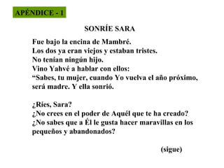 APÉNDICE - 1
SONRÍE SARA
Fue bajo la encina de Mambré.
Los dos ya eran viejos y estaban tristes.
No tenían ningún hijo.
Vino Yahvé a hablar con ellos:
“Sabes, tu mujer, cuando Yo vuelva el año próximo,
será madre. Y ella sonrió.
¿Ríes, Sara?
¿No crees en el poder de Aquél que te ha creado?
¿No sabes que a Él le gusta hacer maravillas en los
pequeños y abandonados?
(sigue)

 