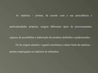 As matérias – primas, de acordo com a sua procedência e



particularidades próprias, exigem diferentes tipos de processamento,



capazes de possibilitar a elaboração de produtos definidos e padronizados.

     Os de origem animal e vegetal constituem a maior fonte de matérias –

primas empregadas na indústria de alimentos.
 