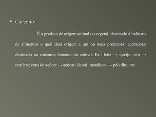    Conceito:

                É o produto de origem animal ou vegetal, destinado à indústria

    de alimentos o qual dará origem a um ou mais produto(s) acabado(s)

    destinado ao consumo humano ou animal. Ex.: leite → queijo; ovo →

    omelete; cana de açúcar → açúcar, álcool; mandioca → polvilho; etc.
 