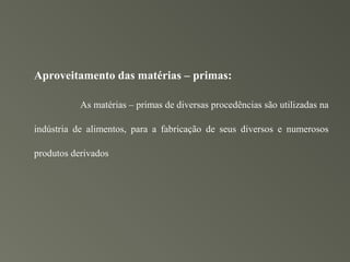 Aproveitamento das matérias – primas:

           As matérias – primas de diversas procedências são utilizadas na

indústria de alimentos, para a fabricação de seus diversos e numerosos

produtos derivados
 