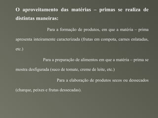 O aproveitamento das matérias – primas se realiza de
distintas maneiras:

                  Para a formação de produtos, em que a matéria – prima

apresenta inteiramente caracterizada (frutas em compota, carnes enlatadas,

etc.)

               Para a preparação de alimentos em que a matéria – prima se

mostra desfigurada (suco de tomate, creme de leite, etc.)

                       Para a elaboração de produtos secos ou dessecados

(charque, peixes e frutas dessecadas).
 