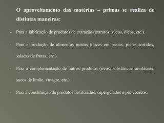O aproveitamento das matérias – primas se realiza de
    distintas maneiras:

-   Para a fabricação de produtos de extração (extratos, sucos, óleos, etc.).

-   Para a produção de alimentos mistos (doces em pastas, picles sortidos,

    saladas de frutas, etc.).

-   Para a complementação de outros produtos (ovos, substâncias amiláceas,

    sucos de limão, vinagre, etc.).

-   Para a constituição de produtos liofilizados, supergelados e pré-cozidos.
 