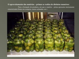 O aproveitamento das matérias – primas se realiza de distintas maneiras:
               Para a formação de produtos, em que a matéria – prima apresenta inteiramente
caracterizada (frutas em compota, carnes enlatadas, etc.)
 