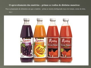 O aproveitamento das matérias – primas se realiza de distintas maneiras:
Para a preparação de alimentos em que a matéria – prima se mostra desfigurada (suco de tomate, creme de leite,
    etc.)
 