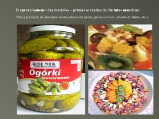 O aproveitamento das matérias – primas se realiza de distintas maneiras:
Para a produção de alimentos mistos (doces em pastas, picles sortidos, saladas de frutas, etc.).
 