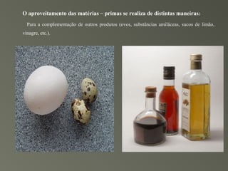 O aproveitamento das matérias – primas se realiza de distintas maneiras:
  Para a complementação de outros produtos (ovos, substâncias amiláceas, sucos de limão,
vinagre, etc.).
 