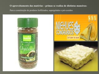 O aproveitamento das matérias – primas se realiza de distintas maneiras:
Para a constituição de produtos liofilizados, supergelados e pré-cozidos.
 