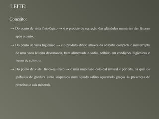 LEITE:

Conceito:

→ Do ponto de vista fisiológico → é o produto de secreção das glândulas mamárias das fêmeas

   após o parto.

→ Do ponto de vista higiênico → é o produto obtido através da ordenha completa e ininterrúpta

   de uma vaca leiteira descansada, bem alimentada e sadia, colhido em condições higiênicas e

   isento de colostro.

→ Do ponto de vista físico-químico → é uma suspensão coloidal natural e perfeita, na qual os

   glóbulos de gordura estão suspensos num líquido salino açucarado graças às presenças de

   proteínas e sais minerais.
 