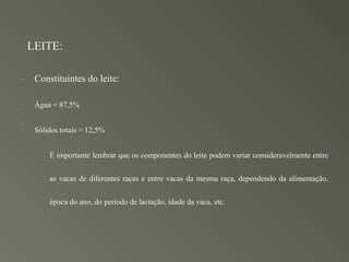 LEITE:

-    Constituintes do leite:

-    Água = 87,5%


-    Sólidos totais = 12,5%


         É importante lembrar que os componentes do leite podem variar consideravelmente entre


         as vacas de diferentes raças e entre vacas da mesma raça, dependendo da alimentação,


         época do ano, do período de lactação, idade da vaca, etc.
 