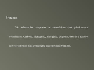 Proteínas:


       São substâncias compostas de aminoácidos (aa) quimicamente


  combinados. Carbono, hidrogênio, nitrogênio, oxigênio, enxofre e fósforo,


  são os elementos mais comumente presentes nas proteínas.
 