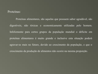 Proteínas:

      Proteínas alimentares, são aquelas que possuem sabor agradável, são

 digestíveis, não tóxicas e economicamente utilizadas pelo homem.

 Infelizmente para certos grupos da população mundial o déficite em

 proteínas alimentares é muito grande e inclusive esta situação poderá

 agravar-se mais no futuro, devido ao crescimento da população, e que o

 crescimento da produção de alimentos não ocorre na mesma proporção.
 