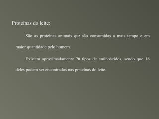 Proteínas do leite:

      São as proteínas animais que são consumidas a mais tempo e em

 maior quantidade pelo homem.

      Existem aproximadamente 20 tipos de aminoácidos, sendo que 18

 deles podem ser encontrados nas proteínas do leite.
 
