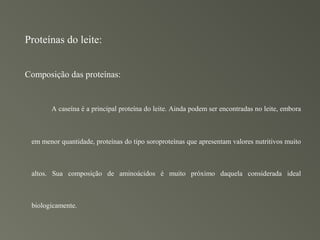 Proteínas do leite:


Composição das proteínas:


       A caseína é a principal proteína do leite. Ainda podem ser encontradas no leite, embora



 em menor quantidade, proteínas do tipo soroproteínas que apresentam valores nutritivos muito



 altos. Sua composição de aminoácidos é muito próximo daquela considerada ideal



 biologicamente.
 