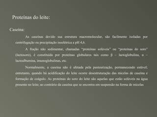 Proteínas do leite:

Caseína:
           As caseínas devido sua estrutura macromolecular, são facilmente isoladas por
   centrifugação ou precipitação isoelétrica a pH 4,6.
           A fração não sedimentar, chamadas “proteínas solúveis” ou “proteínas do soro”
   (lactosoro), é constituída por proteínas globulares tais como β – lactoglobulina, α –
   lactoalbumina, imunoglobulinas, etc.
           Normalmente, a caseína não é afetada pela pasteurização, permanecendo estável;
   entretanto, quando há acidificação do leite ocorre desestruturação das micelas de caseína e
   formação de coágulo. As proteínas do soro do leite são aquelas que estão solúveis na água
   presente no leite; ao contrário da caseína que se encontra em suspensão na forma de micelas
 