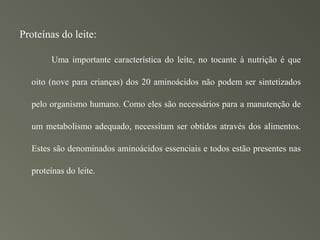 Proteínas do leite:

       Uma importante característica do leite, no tocante à nutrição é que

  oito (nove para crianças) dos 20 aminoácidos não podem ser sintetizados

  pelo organismo humano. Como eles são necessários para a manutenção de

  um metabolismo adequado, necessitam ser obtidos através dos alimentos.

  Estes são denominados aminoácidos essenciais e todos estão presentes nas

  proteínas do leite.
 