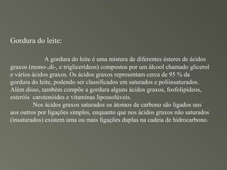 Gordura do leite:

              A gordura do leite é uma mistura de diferentes ésteres de ácidos
graxos (mono-,di-, e triglicerídeos) compostos por um álcool chamado glicerol
e vários ácidos graxos. Os ácidos graxos representam cerca de 95 % da
gordura do leite, podendo ser classificados em saturados e poliinsaturados.
Além disso, também compõe a gordura alguns ácidos graxos, fosfolipídeos,
esteróis carotenóides e vitaminas lipossolúveis.
         Nos ácidos graxos saturados os átomos de carbono são ligados uns
aos outros por ligações simples, enquanto que nos ácidos graxos não saturados
(insaturados) existem uma ou mais ligações duplas na cadeia de hidrocarbono.
 