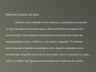 Minerais (cinzas) do leite:

        Embora o leite contenha vários minerais, os principais encontrados

no leite são aqueles necessários para o desenvolvimento do esqueleto do

recém nascido. Esses minerais envolvidos no crescimento dos ossos são

principalmente o cálcio, o fósforo e, em escala, o magnésio. O conteúdo

desses minerais é bastante aumentado no leite, quando comparado com a

concentração sanguínea (cerca de 10 vezes mais). Isso se torna possível, pois o

cálcio e o fósforo são ligados aos aminoácidos das moléculas de caseína.
 