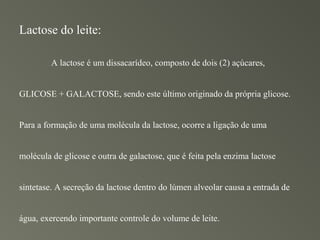 Lactose do leite:

         A lactose é um dissacarídeo, composto de dois (2) açúcares,


GLICOSE + GALACTOSE, sendo este último originado da própria glicose.


Para a formação de uma molécula da lactose, ocorre a ligação de uma


molécula de glicose e outra de galactose, que é feita pela enzima lactose


sintetase. A secreção da lactose dentro do lúmen alveolar causa a entrada de


água, exercendo importante controle do volume de leite.
 