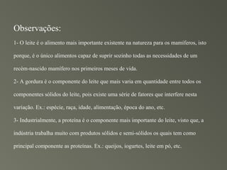 Observações:
1- O leite é o alimento mais importante existente na natureza para os mamíferos, isto

porque, é o único alimentos capaz de suprir sozinho todas as necessidades de um

recém-nascido mamífero nos primeiros meses de vida.

2- A gordura é o componente do leite que mais varia em quantidade entre todos os

componentes sólidos do leite, pois existe uma série de fatores que interfere nesta

variação. Ex.: espécie, raça, idade, alimentação, época do ano, etc.

3- Industrialmente, a proteína é o componente mais importante do leite, visto que, a

indústria trabalha muito com produtos sólidos e semi-sólidos os quais tem como

principal componente as proteínas. Ex.: queijos, iogurtes, leite em pó, etc.
 