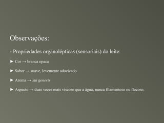 Observações:
- Propriedades organolépticas (sensoriais) do leite:
► Cor → branca opaca

► Sabor → suave, levemente adocicado

► Aroma → sui generis

► Aspecto → duas vezes mais viscoso que a água, nunca filamentoso ou flocoso.
 