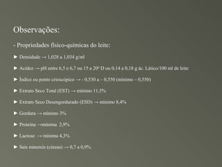 Observações:
- Propriedades físico-químicas do leite:
► Densidade → 1,028 a 1,034 g/ml

► Acidez → pH entre 6,5 e 6,7 ou 15 a 200 D ou 0,14 a 0,18 g ác. Lático/100 ml de leite

► Índice ou ponto crioscópico → - 0,530 a – 0,550 (mínimo – 0,550)

► Extrato Seco Total (EST) → mínimo 11,5%

► Extrato Seco Desengordurado (ESD) → mínimo 8,4%

► Gordura → mínimo 3%

► Proteína →mínima 2,9%

► Lactose → mínima 4,3%

► Sais minereis (cinzas) → 0,7 a 0,9%
 