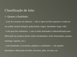 Classificação do leite:
1- Quanto à finalidade:
- Leite de consumo em natureza → são os tipos de leite expostos à venda em

seu estado natural (integral, padronizado, magro, desnatado, longa vida)

- Leite para fins industriais → são os leites destinados à industrialização para

fabricação de produtos lácteos (leites desidratados, leites fermentados, queijos,

manteiga, iogurtes, etc.)

- Leite destinado a sorveterias, padarias e confeitarias → são aqueles

destinados a fabricação de bolos, biscoitos, pães, sorvetes, etc.
 