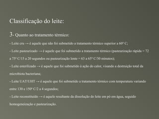 Classificação do leite:

3- Quanto ao tratamento térmico:
- Leite cru → é aquele que não foi submetido a tratamento térmico superior a 60 0 C;

- Leite pasteurizado → é aquele que foi submetido a tratamento térmico (pasteurização rápida = 72

a 750 C/15 a 20 segundos ou pasteurização lente = 63 a 65 0 C/30 minutos);

- Leite esterilizado → é aquele que foi submetido à ação do calor, visando a destruição total da

microbiota bacteriana;

- Leite UAT/UHT → é aquele que foi submetido a tratamento térmico com temperatura variando

entre 130 e 1500 C/2 a 4 segundos;

- Leite reconstituído → é aquele resultante da dissolução do leite em pó em água, seguido

homogeneização e pasteurização.
 