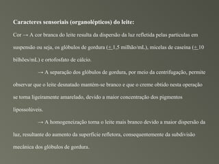 Caracteres sensoriais (organolépticos) do leite:

Cor → A cor branca do leite resulta da dispersão da luz refletida pelas partículas em

suspensão ou seja, os glóbulos de gordura (+ 1,5 milhão/mL), micelas de caseína (+ 10

bilhões/mL) e ortofosfato de cálcio.

           → A separação dos glóbulos de gordura, por meio da centrifugação, permite

observar que o leite desnatado mantém-se branco e que o creme obtido nesta operação

se torna ligeiramente amarelado, devido a maior concentração dos pigmentos

lipossolúveis.

           → A homogeneização torna o leite mais branco devido a maior dispersão da

luz, resultante do aumento da superfície refletora, consequentemente da subdivisão

mecânica dos glóbulos de gordura.
 