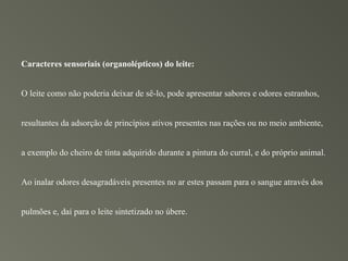Caracteres sensoriais (organolépticos) do leite:


O leite como não poderia deixar de sê-lo, pode apresentar sabores e odores estranhos,


resultantes da adsorção de princípios ativos presentes nas rações ou no meio ambiente,


a exemplo do cheiro de tinta adquirido durante a pintura do curral, e do próprio animal.


Ao inalar odores desagradáveis presentes no ar estes passam para o sangue através dos


pulmões e, daí para o leite sintetizado no úbere.
 