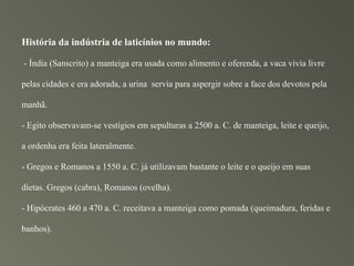 História da indústria de laticínios no mundo:

- Índia (Sanscrito) a manteiga era usada como alimento e oferenda, a vaca vivia livre

pelas cidades e era adorada, a urina servia para aspergir sobre a face dos devotos pela

manhã.

- Egito observavam-se vestígios em sepulturas a 2500 a. C. de manteiga, leite e queijo,

a ordenha era feita lateralmente.

- Gregos e Romanos a 1550 a. C. já utilizavam bastante o leite e o queijo em suas

dietas. Gregos (cabra), Romanos (ovelha).

- Hipócrates 460 a 470 a. C. receitava a manteiga como pomada (queimadura, feridas e

banhos).
 