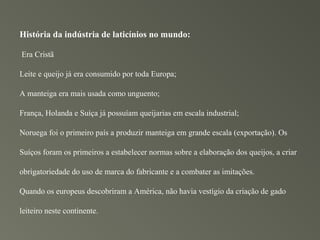 História da indústria de laticínios no mundo:

Era Cristã

Leite e queijo já era consumido por toda Europa;

A manteiga era mais usada como unguento;

França, Holanda e Suíça já possuíam queijarias em escala industrial;

Noruega foi o primeiro país a produzir manteiga em grande escala (exportação). Os

Suíços foram os primeiros a estabelecer normas sobre a elaboração dos queijos, a criar

obrigatoriedade do uso de marca do fabricante e a combater as imitações.

Quando os europeus descobriram a América, não havia vestígio da criação de gado

leiteiro neste continente.
 