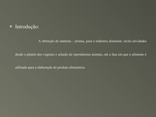    Introdução:

                    A obtenção de matérias – primas, para a indústria alimentar, inclui atividades


    desde o plantio dos vegetais e seleção de reprodutores animais, até a fase em que o alimento é


    utilizado para a elaboração do produto alimentício.
 