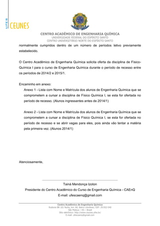 CENTRO ACADÊMICO DE ENGENHARIA QUÍMICA 
UNIVERSIDADE FEDERAL DO ESPÍRITO SANTO 
CENTRO UNIVERSITÁRIO NORTE DO ESPÍRITO SANTO 
Centro Acadêmico de Engenharia Química 
Rodovia BR 101 Norte, km. 60, Bairro Litorâneo, CEP: 29.932-540 
São Mateus – ES – Brasil 
Sítio eletrônico: http://www.ceunes.ufes.br/ 
E-mail: ufescaenq@gmail.com 
normalmente cumpridos dentro de um número de períodos letivo previamente estabelecido. 
O Centro Acadêmico de Engenharia Química solicita oferta da disciplina de Físico- Química I para o curso de Engenharia Química durante o período de recesso entre os períodos de 2014/2 e 2015/1. 
Encaminho em anexo: 
Anexo 1 - Lista com Nome e Matrícula dos alunos de Engenharia Química que se comprometem a cursar a disciplina de Físico Química I, se esta for ofertada no período de recesso. (Alunos ingressantes antes de 2014/1) 
Anexo 2 - Lista com Nome e Matrícula dos alunos de Engenharia Química que se comprometem a cursar a disciplina de Físico Química I, se esta for ofertada no período de recesso e se abrir vagas para eles, pois ainda vão tentar a matéria pela primeira vez. (Alunos 2014/1) 
Atenciosamente, 
__________________________________________ 
Tainá Mendonça Izoton 
Presidente do Centro Acadêmico do Curso de Engenharia Química - CAEnQ E-mail: ufescaenq@gmail.com 