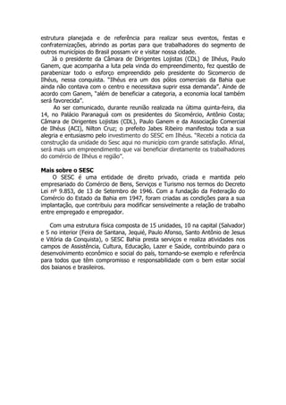 estrutura planejada e de referência para realizar seus eventos, festas e
confraternizações, abrindo as portas para que trabalhadores do segmento de
outros municípios do Brasil possam vir e visitar nossa cidade.
    Já o presidente da Câmara de Dirigentes Lojistas (CDL) de Ilhéus, Paulo
Ganem, que acompanha a luta pela vinda do empreendimento, fez questão de
parabenizar todo o esforço empreendido pelo presidente do Sicomercio de
Ilhéus, nessa conquista. “Ilhéus era um dos pólos comerciais da Bahia que
ainda não contava com o centro e necessitava suprir essa demanda”. Ainde de
acordo com Ganem, “além de beneficiar a categoria, a economia local também
será favorecida”.
     Ao ser comunicado, durante reunião realizada na última quinta-feira, dia
14, no Palácio Paranaguá com os presidentes do Sicomércio, Antônio Costa;
Câmara de Dirigentes Lojistas (CDL), Paulo Ganem e da Associação Comercial
de Ilhéus (ACI), Nilton Cruz; o prefeito Jabes Ribeiro manifestou toda a sua
alegria e entusiasmo pelo investimento do SESC em Ilhéus. “Recebi a noticia da
construção da unidade do Sesc aqui no município com grande satisfação. Afinal,
será mais um empreendimento que vai beneficiar diretamente os trabalhadores
do comércio de Ilhéus e região”.

Mais sobre o SESC
     O SESC é uma entidade de direito privado, criada e mantida pelo
empresariado do Comércio de Bens, Serviços e Turismo nos termos do Decreto
Lei nº 9.853, de 13 de Setembro de 1946. Com a fundação da Federação do
Comércio do Estado da Bahia em 1947, foram criadas as condições para a sua
implantação, que contribuiu para modificar sensivelmente a relação de trabalho
entre empregado e empregador.

   Com uma estrutura física composta de 15 unidades, 10 na capital (Salvador)
e 5 no interior (Feira de Santana, Jequié, Paulo Afonso, Santo Antônio de Jesus
e Vitória da Conquista), o SESC Bahia presta serviços e realiza atividades nos
campos de Assistência, Cultura, Educação, Lazer e Saúde, contribuindo para o
desenvolvimento econômico e social do país, tornando-se exemplo e referência
para todos que têm compromisso e responsabilidade com o bem estar social
dos baianos e brasileiros.
 