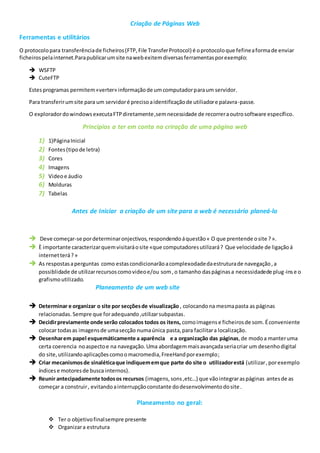 Criação de Páginas Web
Ferramentas e utilitários
O protocolopara transferênciade ficheiros(FTP,File TransferProtocol) é oprotocoloque fefineaformade enviar
ficheirospelainternet.Parapublicarumsite nawebexitemdiversasferramentasporexemplo:
 WSFTP
 CuteFTP
Estesprogramas permitem«verter» informaçãode umcomputadorparaum servidor.
Para transferirumsite para um servidoré precisoaidentificaçãode utiliadore palavra-passe.
O exploradordowindowsexecutaFTPdiretamente,semnecessidade de recorreraoutrosoftware específico.
Principios a ter em conta na criração de uma página web
1) 1)PáginaInicial
2) Fontes(tipode letra)
3) Cores
4) Imagens
5) Videoe áudio
6) Molduras
7) Tabelas
Antes de Iniciar a criação de um site para a web é necessário planeá-lo
 Deve começar-se pordeterminaronjectivos,respondendoáquestão« O que prentende osite ?».
 È importante caracterizarquemvisitaráosite «que computadoresutilizará? Que velocidade de ligaçãoá
internetterá?»
 As respostasaperguntas como estascondicionarãoacomplexodadedaestruturade navegação,a
possiblidade de utilizarrecursoscomovideoe/ou som,o tamanho daspáginasa necessidadede plug-inse o
grafismoutilizado.
Planeamento de um web site
 Determinar e organizar o site por secçõesde visualização , colocandona mesmapasta as páginas
relacionadas.Sempre que foradequando,utilizarsubpastas.
 Decidirpreviamente onde serão colocados todos os itens, comoimagense ficheirosde som. Éconveniente
colocar todasas imagensde umasecção numaúnica pasta,para facilitara localização.
 Desenharem papel esquemáticamente a aparência e a organização das páginas,de modoa manteruma
certa coerencia noaspectoe na navegação.Uma abordagemmaisavançadaseriacriar um desenhodigital
do site,utilizandoaplicaçõescomoomacromedia,FreeHandporexemplo;
 Criar mecanismosde sinaléticaque indiquememque parte do site o utilizadorestá (utilizar,porexemplo
índicese motoresde busca internos).
 Reunir antecipadamente todosos recursos (imagens, sons,etc…) que vãointegraraspáginas antesde as
começar a construir, evitandoainterrupçãoconstante dodesenvolvimentodosite.
Planeamento no geral:
 Ter o objetivofinalsempre presente
 Organizara estrutura
 